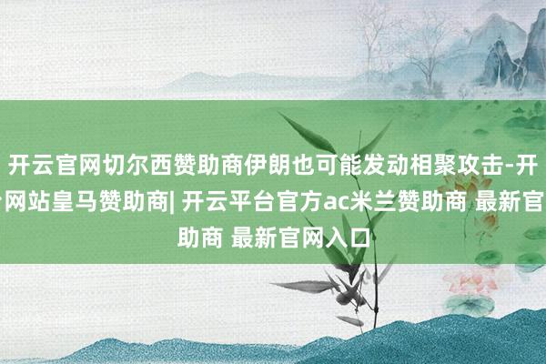 开云官网切尔西赞助商伊朗也可能发动相聚攻击-开云平台网站皇马赞助商| 开云平台官方ac米兰赞助商 最新官网入口