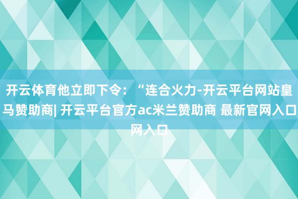 开云体育他立即下令:“连合火力-开云平台网站皇马赞助商| 开云平台官方ac米兰赞助商 最新官网入口