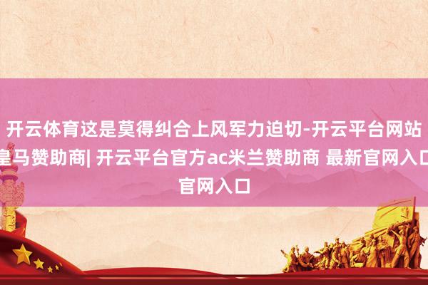 开云体育这是莫得纠合上风军力迫切-开云平台网站皇马赞助商| 开云平台官方ac米兰赞助商 最新官网入口