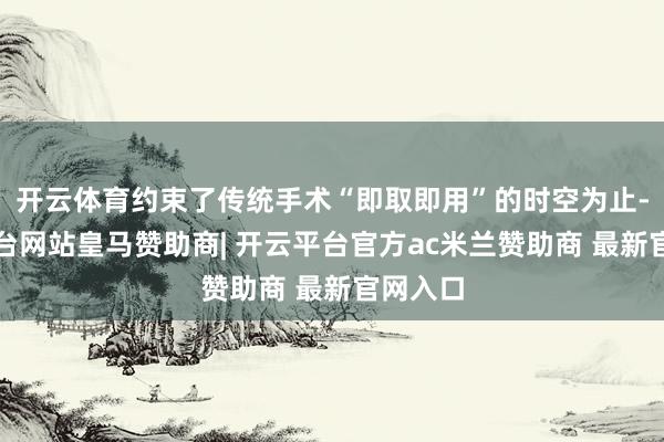 开云体育约束了传统手术“即取即用”的时空为止-开云平台网站皇马赞助商| 开云平台官方ac米兰赞助商 最新官网入口