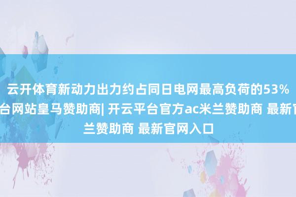 云开体育新动力出力约占同日电网最高负荷的53%-开云平台网站皇马赞助商| 开云平台官方ac米兰赞助商 最新官网入口