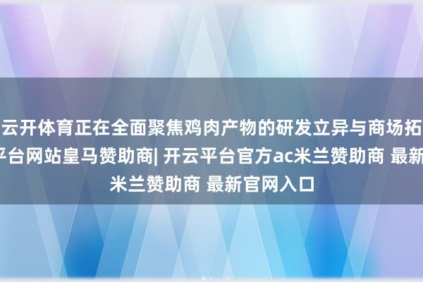 云开体育正在全面聚焦鸡肉产物的研发立异与商场拓展-开云平台网站皇马赞助商| 开云平台官方ac米兰赞助商 最新官网入口