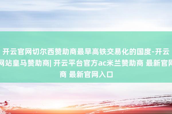 开云官网切尔西赞助商最早高铁交易化的国度-开云平台网站皇马赞助商| 开云平台官方ac米兰赞助商 最新官网入口
