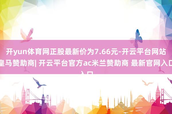 开yun体育网正股最新价为7.66元-开云平台网站皇马赞助商| 开云平台官方ac米兰赞助商 最新官网入口