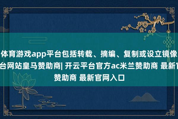 体育游戏app平台包括转载、摘编、复制或设立镜像-开云平台网站皇马赞助商| 开云平台官方ac米兰赞助商 最新官网入口