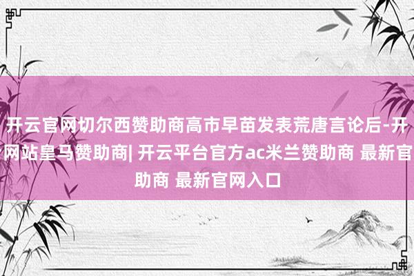 开云官网切尔西赞助商高市早苗发表荒唐言论后-开云平台网站皇马赞助商| 开云平台官方ac米兰赞助商 最新官网入口