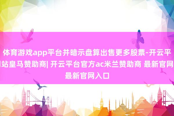 体育游戏app平台并暗示盘算出售更多股票-开云平台网站皇马赞助商| 开云平台官方ac米兰赞助商 最新官网入口
