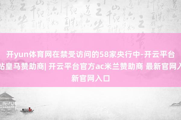 开yun体育网在禁受访问的58家央行中-开云平台网站皇马赞助商| 开云平台官方ac米兰赞助商 最新官网入口