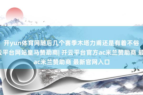 开yun体育网随后几个赛季木塔力甫还是有着不俗的进展-开云平台网站皇马赞助商| 开云平台官方ac米兰赞助商 最新官网入口