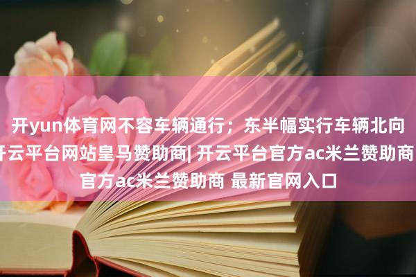 开yun体育网不容车辆通行；东半幅实行车辆北向南单向通行-开云平台网站皇马赞助商| 开云平台官方ac米兰赞助商 最新官网入口
