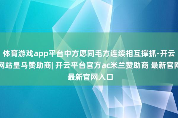 体育游戏app平台中方愿同毛方连续相互撑抓-开云平台网站皇马赞助商| 开云平台官方ac米兰赞助商 最新官网入口