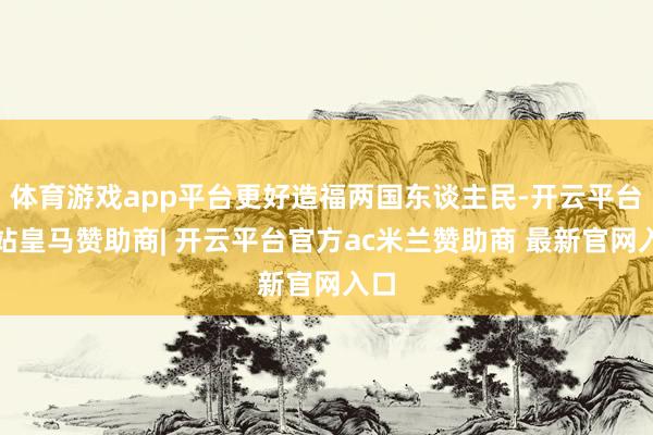 体育游戏app平台更好造福两国东谈主民-开云平台网站皇马赞助商| 开云平台官方ac米兰赞助商 最新官网入口
